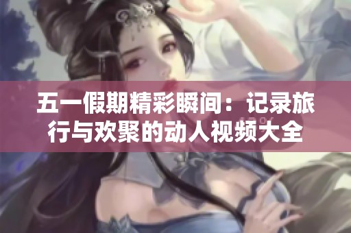 五一假期精彩瞬间：记录旅行与欢聚的动人视频大全
