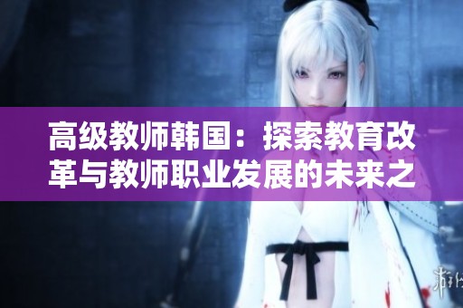 高级教师韩国：探索教育改革与教师职业发展的未来之路