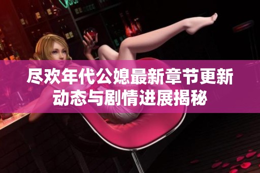 尽欢年代公媳最新章节更新动态与剧情进展揭秘