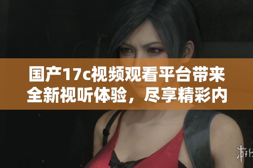 国产17c视频观看平台带来全新视听体验，尽享精彩内容