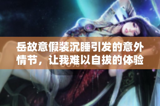 岳故意假装沉睡引发的意外情节，让我难以自拔的体验