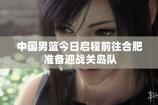 中国男篮今日启程前往合肥 准备迎战关岛队