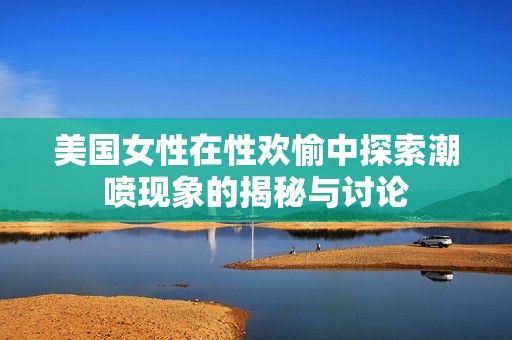 美国女性在性欢愉中探索潮喷现象的揭秘与讨论