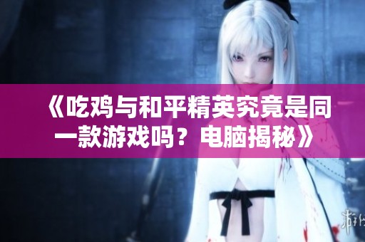 《吃鸡与和平精英究竟是同一款游戏吗？电脑揭秘》