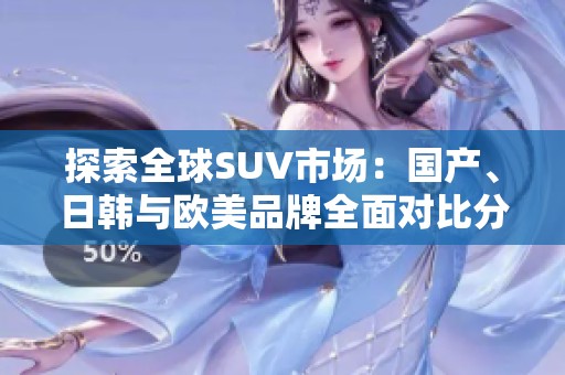 探索全球SUV市场：国产、日韩与欧美品牌全面对比分析