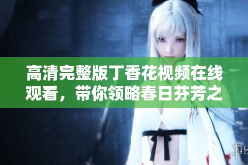 高清完整版丁香花视频在线观看，带你领略春日芬芳之美