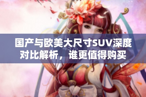 国产与欧美大尺寸SUV深度对比解析，谁更值得购买