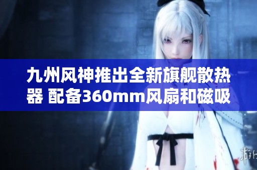 九州风神推出全新旗舰散热器 配备360mm风扇和磁吸温控显示屏