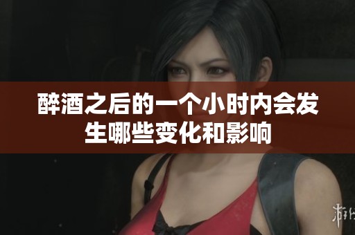醉酒之后的一个小时内会发生哪些变化和影响