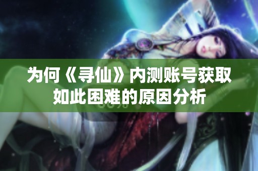 为何《寻仙》内测账号获取如此困难的原因分析