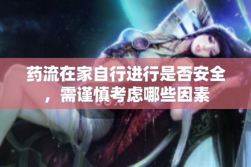 药流在家自行进行是否安全，需谨慎考虑哪些因素