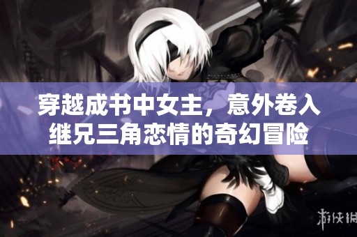 穿越成书中女主，意外卷入继兄三角恋情的奇幻冒险