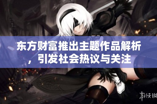 东方财富推出主题作品解析，引发社会热议与关注