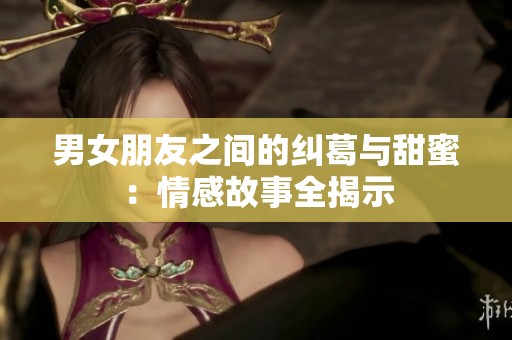 男女朋友之间的纠葛与甜蜜：情感故事全揭示