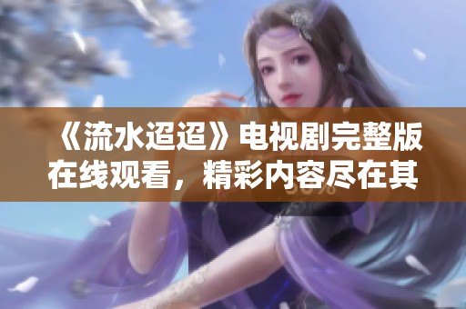 《流水迢迢》电视剧完整版在线观看，精彩内容尽在其中