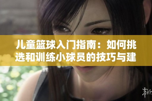 儿童篮球入门指南：如何挑选和训练小球员的技巧与建议