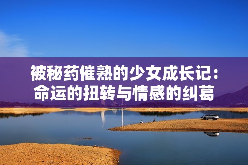 被秘药催熟的少女成长记：命运的扭转与情感的纠葛
