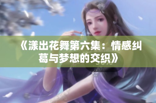 《漾出花舞第六集：情感纠葛与梦想的交织》