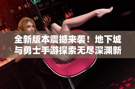 全新版本震撼来袭！地下城与勇士手游探索无尽深渊新篇章