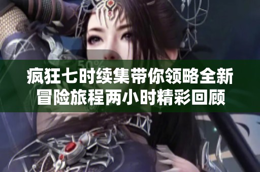 疯狂七时续集带你领略全新冒险旅程两小时精彩回顾