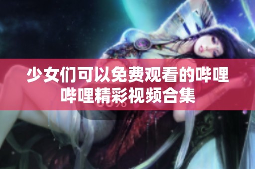 少女们可以免费观看的哔哩哔哩精彩视频合集