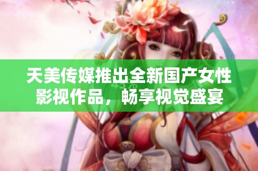 天美传媒推出全新国产女性影视作品，畅享视觉盛宴