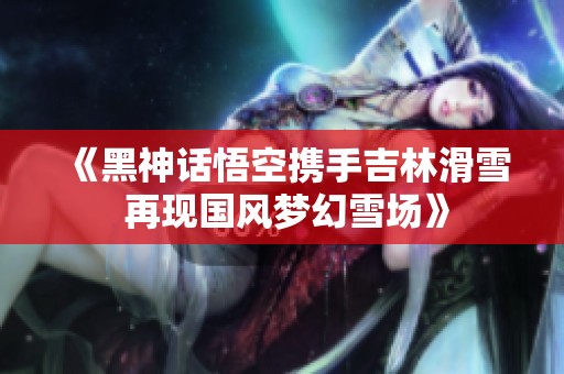 《黑神话悟空携手吉林滑雪 再现国风梦幻雪场》