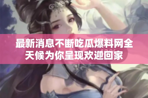 最新消息不断吃瓜爆料网全天候为你呈现欢迎回家