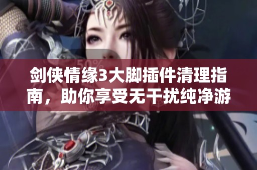 剑侠情缘3大脚插件清理指南，助你享受无干扰纯净游戏体验
