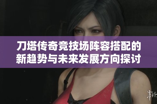 刀塔传奇竞技场阵容搭配的新趋势与未来发展方向探讨