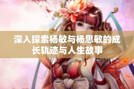 深入探索杨敏与杨思敏的成长轨迹与人生故事