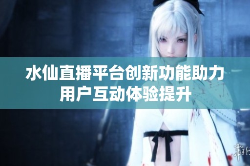 水仙直播平台创新功能助力用户互动体验提升