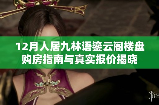 12月人居九林语鎏云阁楼盘购房指南与真实报价揭晓