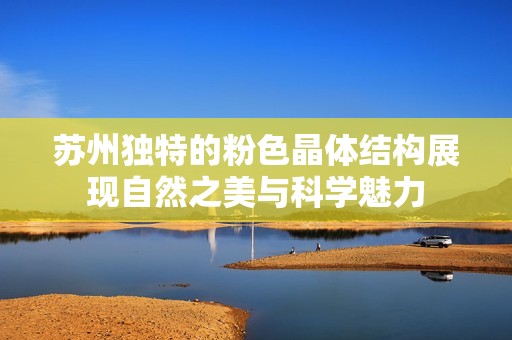 苏州独特的粉色晶体结构展现自然之美与科学魅力