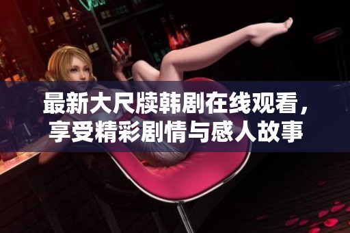 最新大尺牍韩剧在线观看，享受精彩剧情与感人故事