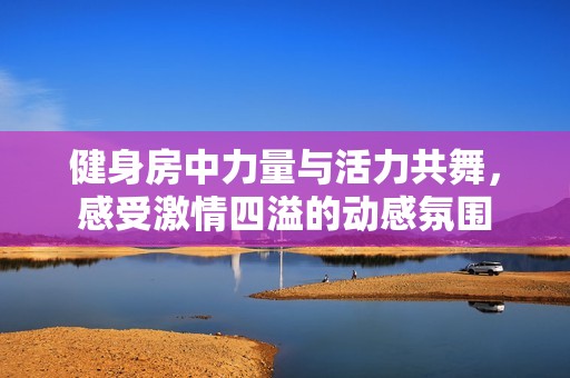 健身房中力量与活力共舞，感受激情四溢的动感氛围