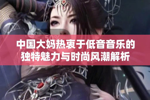 中国大妈热衷于低音音乐的独特魅力与时尚风潮解析