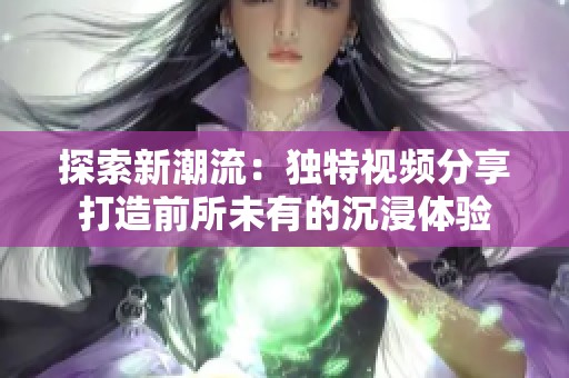 探索新潮流：独特视频分享打造前所未有的沉浸体验