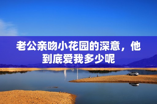 老公亲吻小花园的深意，他到底爱我多少呢