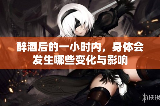 醉酒后的一小时内，身体会发生哪些变化与影响