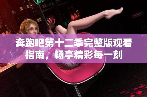 奔跑吧第十二季完整版观看指南，畅享精彩每一刻