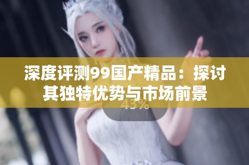 深度评测99国产精品：探讨其独特优势与市场前景