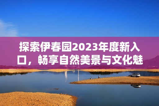 探索伊春园2023年度新入口，畅享自然美景与文化魅力