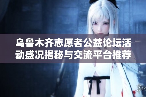 乌鲁木齐志愿者公益论坛活动盛况揭秘与交流平台推荐