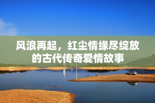 风浪再起，红尘情缘尽绽放的古代传奇爱情故事