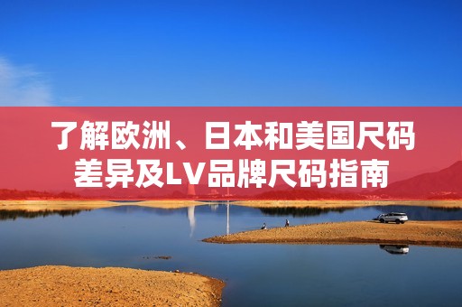 了解欧洲、日本和美国尺码差异及LV品牌尺码指南
