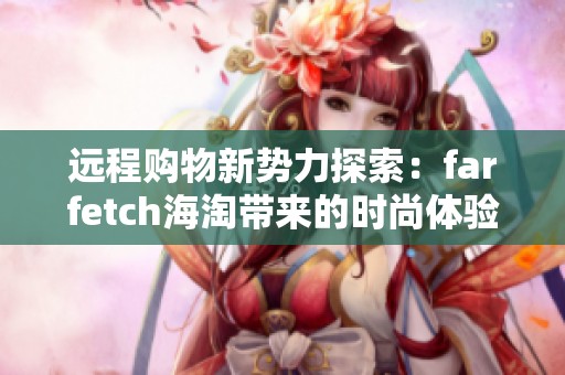 远程购物新势力探索：farfetch海淘带来的时尚体验