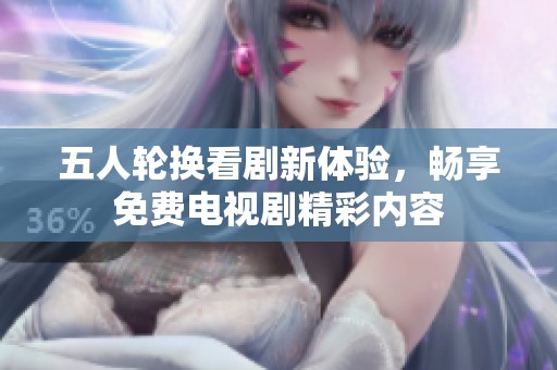 五人轮换看剧新体验，畅享免费电视剧精彩内容