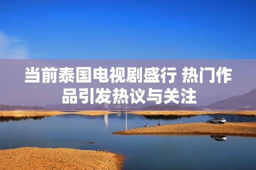 当前泰国电视剧盛行 热门作品引发热议与关注