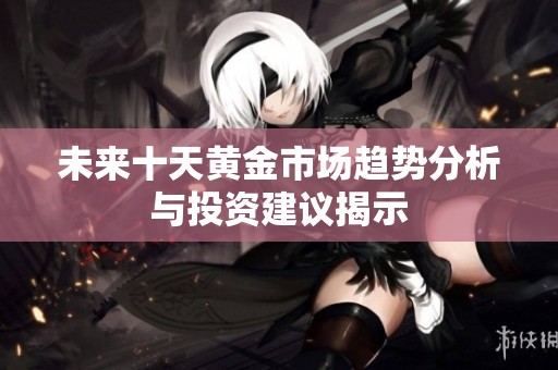 未来十天黄金市场趋势分析与投资建议揭示